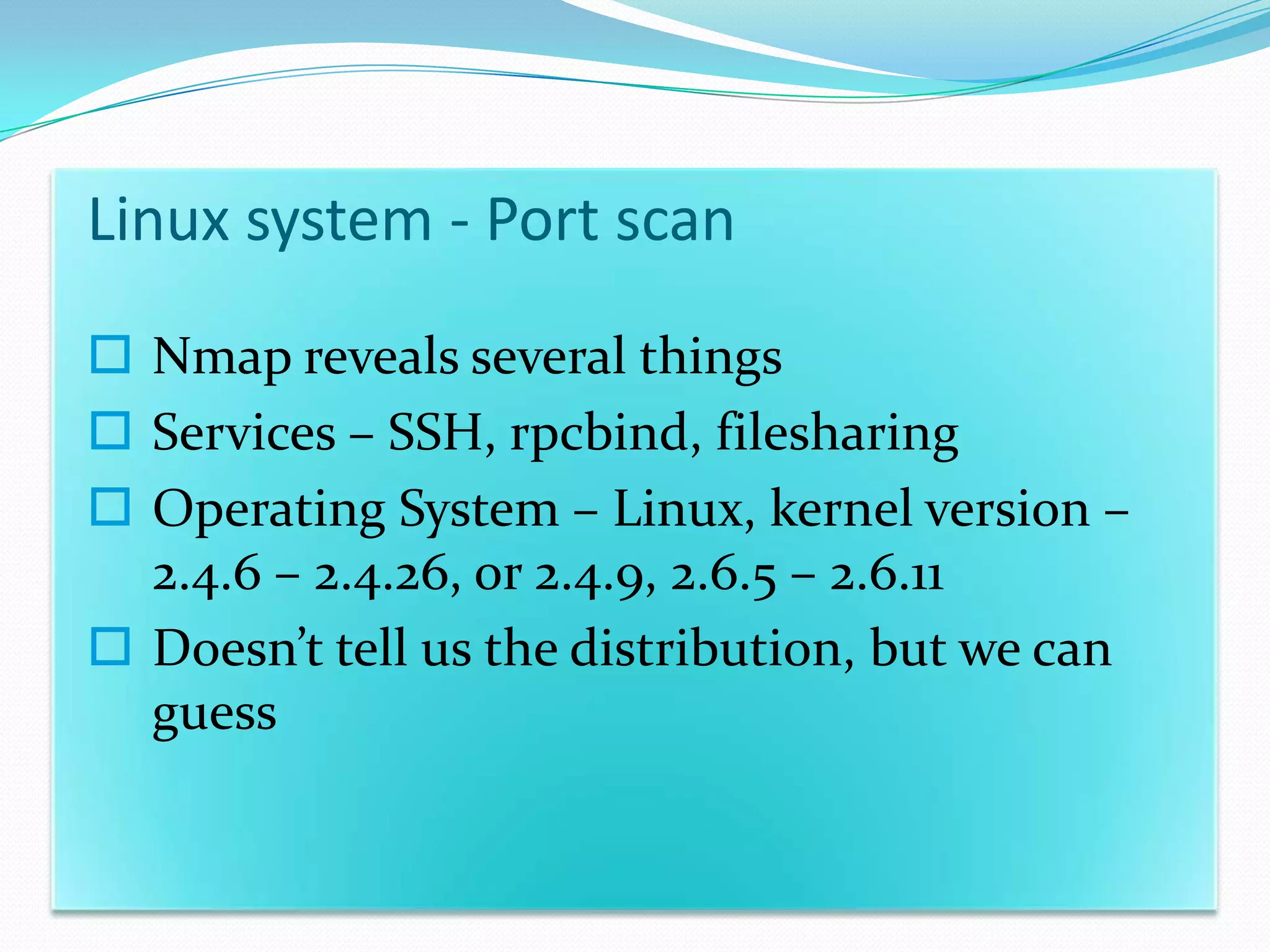 Linux system - Port scan
 Nmap reveals several things
 Services – SSH, rpcbind, filesharing
 Operating System – Linux, kernel version –
  2.4.6 – 2.4.26, or 2.4.9, 2.6.5 – 2.6.11
 Doesn’t tell us the distribution, but we can
  guess
 