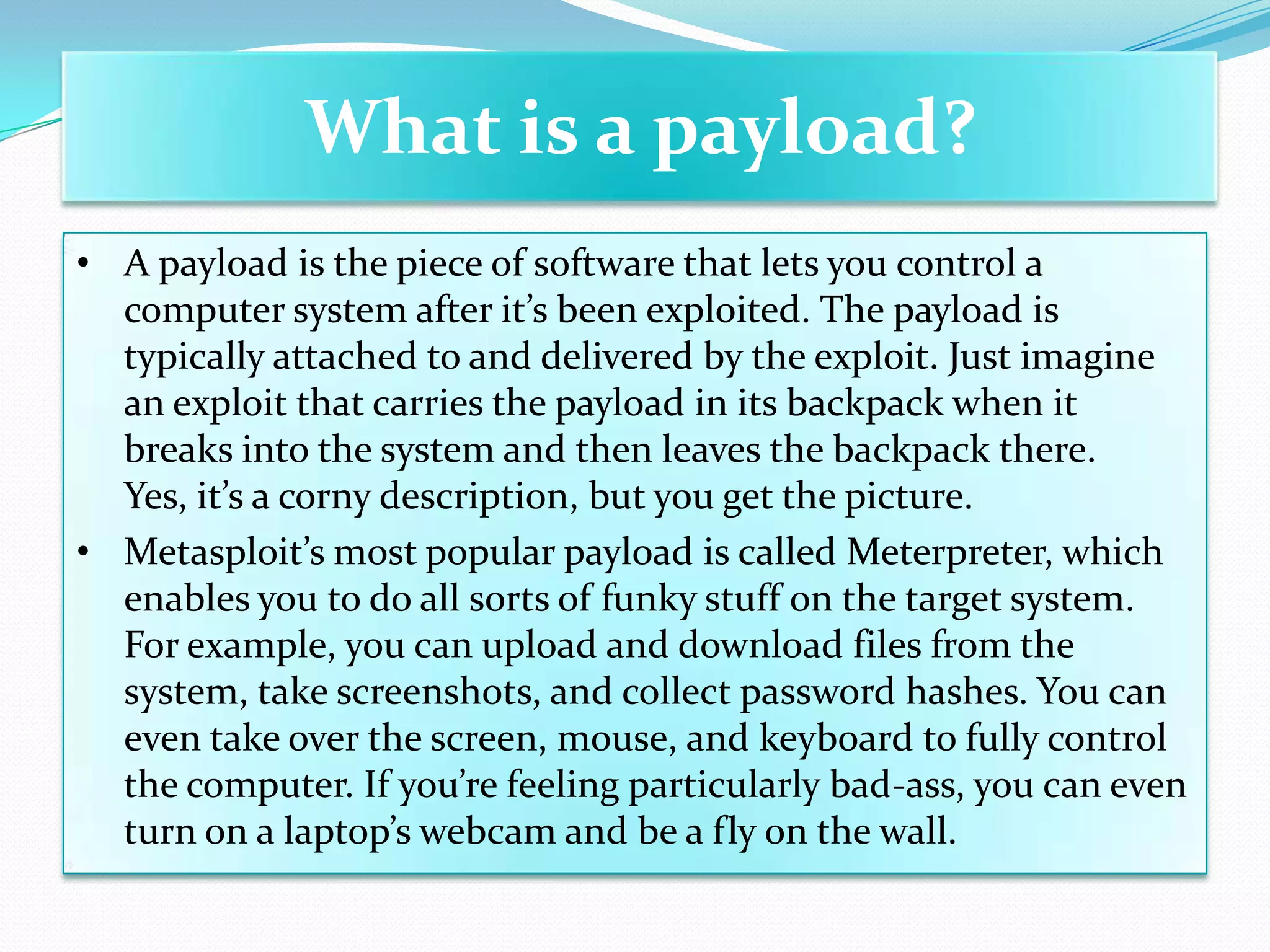 What is a payload?
• A payload is the piece of software that lets you control a
  computer system after it’s been exploited. The payload is
  typically attached to and delivered by the exploit. Just imagine
  an exploit that carries the payload in its backpack when it
  breaks into the system and then leaves the backpack there.
  Yes, it’s a corny description, but you get the picture.
• Metasploit’s most popular payload is called Meterpreter, which
  enables you to do all sorts of funky stuff on the target system.
  For example, you can upload and download files from the
  system, take screenshots, and collect password hashes. You can
  even take over the screen, mouse, and keyboard to fully control
  the computer. If you’re feeling particularly bad-ass, you can even
  turn on a laptop’s webcam and be a fly on the wall.
 