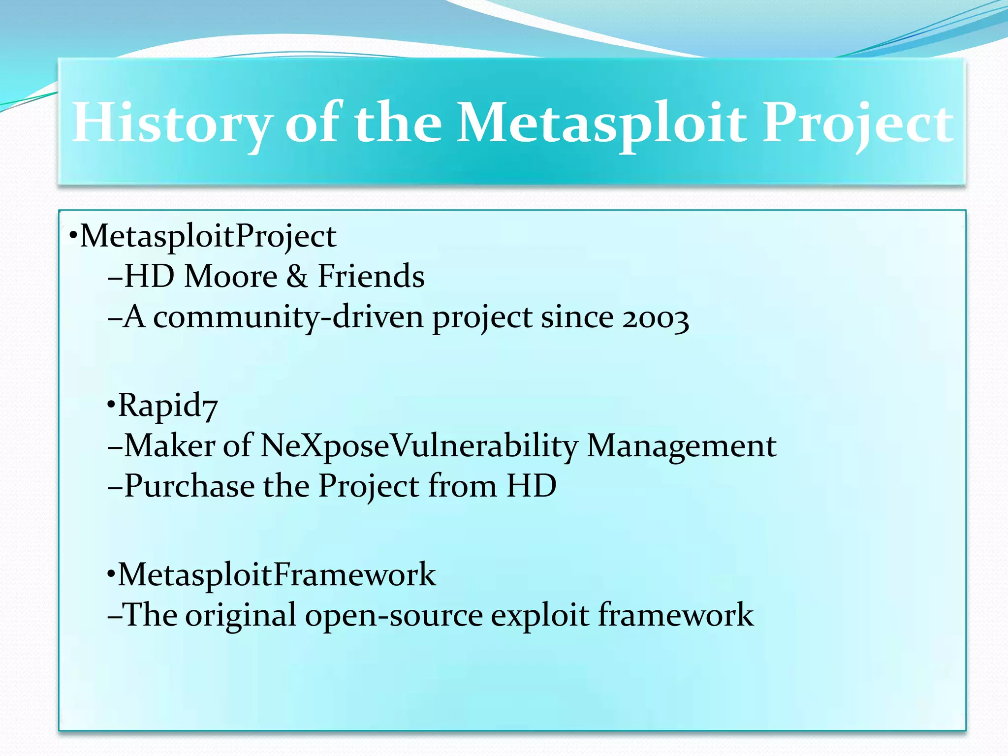 History of the Metasploit Project
•MetasploitProject
  –HD Moore & Friends
  –A community-driven project since 2003

  •Rapid7
  –Maker of NeXposeVulnerability Management
  –Purchase the Project from HD

  •MetasploitFramework
  –The original open-source exploit framework
 