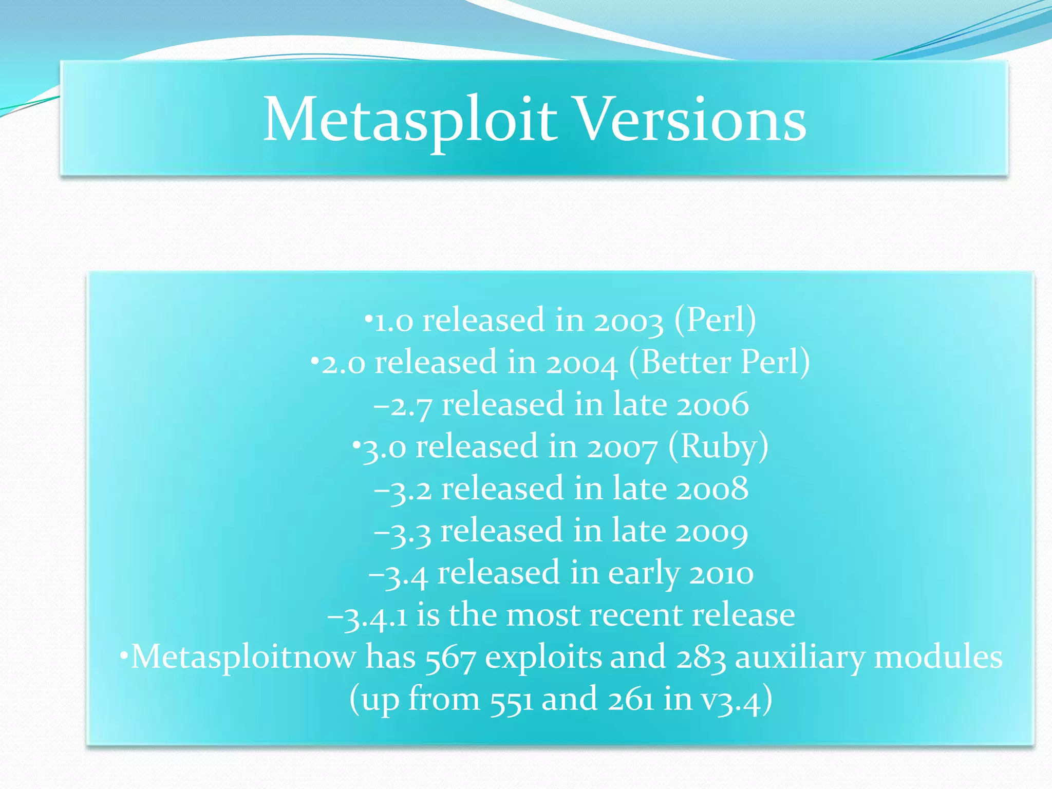 Metasploit Versions

                •1.0 released in 2003 (Perl)
            •2.0 released in 2004 (Better Perl)
                 –2.7 released in late 2006
               •3.0 released in 2007 (Ruby)
                 –3.2 released in late 2008
                 –3.3 released in late 2009
                –3.4 released in early 2010
             –3.4.1 is the most recent release
•Metasploitnow has 567 exploits and 283 auxiliary modules
               (up from 551 and 261 in v3.4)
 