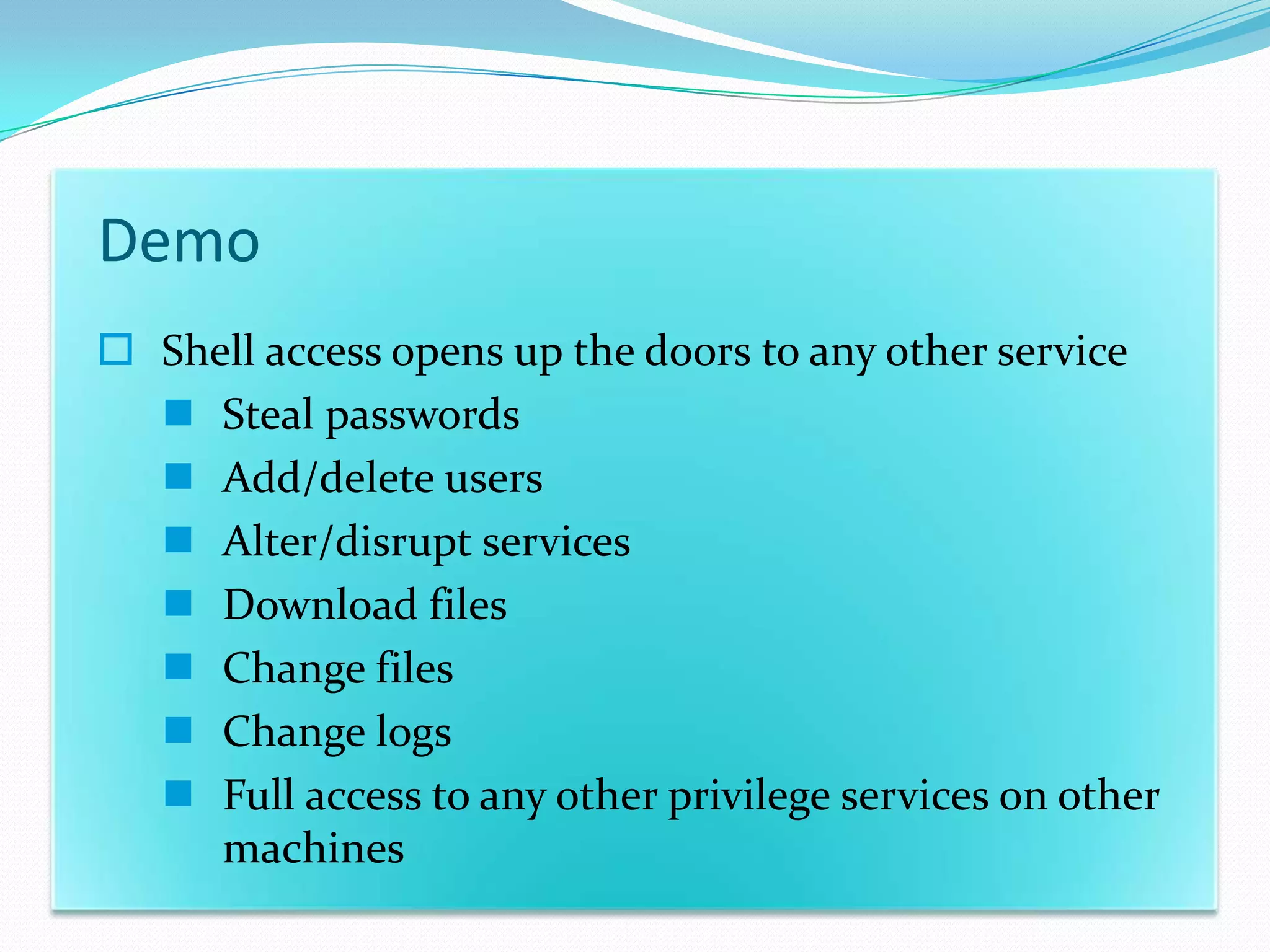 Demo
 Shell access opens up the doors to any other service
   Steal passwords
   Add/delete users
   Alter/disrupt services
   Download files
   Change files
   Change logs
   Full access to any other privilege services on other
     machines
 