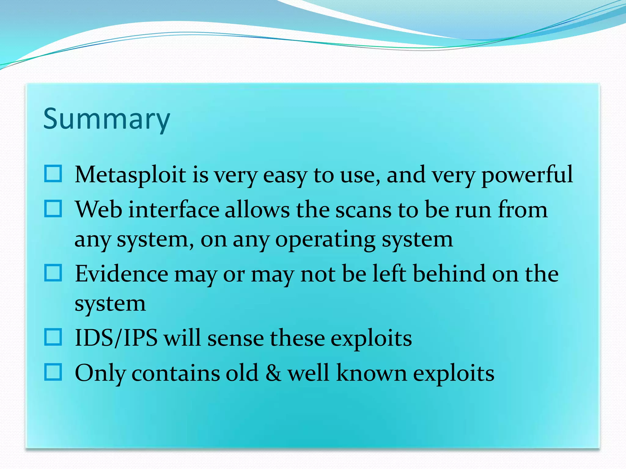 Summary
 Metasploit is very easy to use, and very powerful
 Web interface allows the scans to be run from
  any system, on any operating system
 Evidence may or may not be left behind on the
  system
 IDS/IPS will sense these exploits
 Only contains old & well known exploits
 