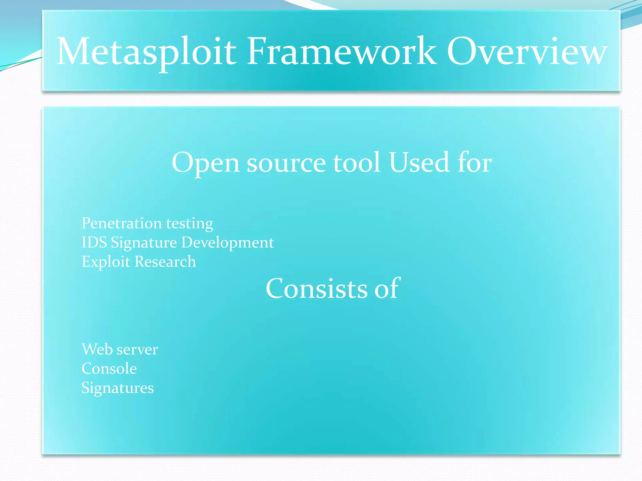 Metasploit Framework Overview

              Open source tool Used for
 Penetration testing
 IDS Signature Development
 Exploit Research
                        Consists of
 Web server
 Console
 Signatures
 