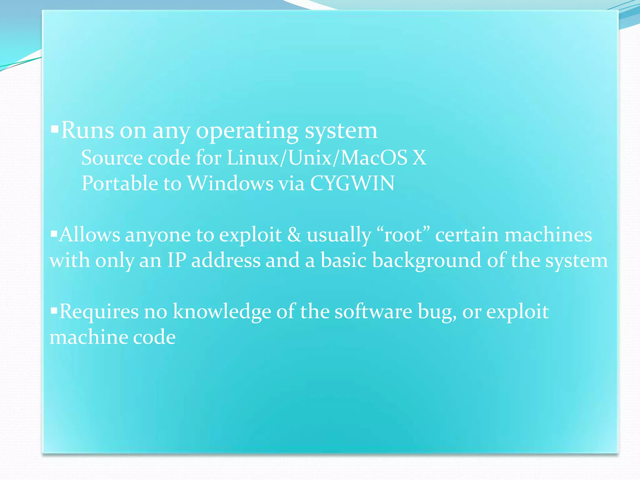 Runs on any operating system
   Source code for Linux/Unix/MacOS X
   Portable to Windows via CYGWIN

Allows anyone to exploit & usually “root” certain machines
with only an IP address and a basic background of the system

Requires no knowledge of the software bug, or exploit
machine code
 