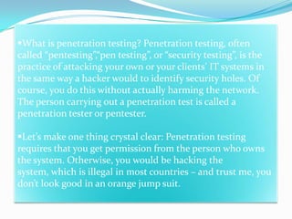 What is penetration testing? Penetration testing, often
called “pentesting”,“pen testing”, or “security testing”, is the
practice of attacking your own or your clients’ IT systems in
the same way a hacker would to identify security holes. Of
course, you do this without actually harming the network.
The person carrying out a penetration test is called a
penetration tester or pentester.

Let’s make one thing crystal clear: Penetration testing
requires that you get permission from the person who owns
the system. Otherwise, you would be hacking the
system, which is illegal in most countries – and trust me, you
don’t look good in an orange jump suit.
 