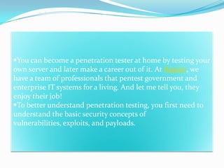 You can become a penetration tester at home by testing your
own server and later make a career out of it. At Rapid7, we
have a team of professionals that pentest government and
enterprise IT systems for a living. And let me tell you, they
enjoy their job!
To better understand penetration testing, you first need to
understand the basic security concepts of
vulnerabilities, exploits, and payloads.
 