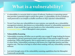 What is a vulnerability?
•   A vulnerability is a security hole in a piece of software, hardware or operating system
    that provides a potential angle to attack the system. A vulnerability can be as simple as
    weak passwords or as complex as buffer overflows or SQL injection vulnerabilities.

•   To test if you have any vulnerabilities in your systems, you typically use a vulnerability
    management solution, also known as a vulnerability scanner or vulnerability assessment
    solution. If you would like to get your hands on a free vulnerability scanner, try NeXpose
    Community Edition, one of Metasploit’s sister projects.

•   Vulnerability Scanning
•   Vulnerability scanning will allow you to quickly scan a target IP range looking for known
    vulnerabilities, giving a penetration tester a quick idea of what attacks might be worth
    conducting. When used properly, this is a great asset to a pen tester, yet it is not without
    it's draw backs. Vulnerability scanning is well known for a high false positive and false
    negative rate. This has to be kept in mind when working with any vulnerability scanning
    software.

•   Lets look through some of the vulnerability scanning capabilities that the Metasploit
    Framework can provide.
 