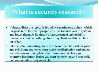 What is security research?

• Vulnerabilities are typically found by security researchers, which
  is a posh term for smart people who like to find flaws in systems
  and break them. At Rapid7, we have a team of vulnerability
  researchers that do nothing else all day. Trust us, this can be a
  lot of fun.
• Like penetration testing, security research can be used for good
  and evil. Some countries don’t make the distinction and outlaw
  security research completely, so make sure you check your
  country’s legislation before you start researching and especially
  before you publish any research.
 