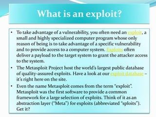 What is an exploit?
• To take advantage of a vulnerability, you often need an exploit, a
  small and highly specialized computer program whose only
  reason of being is to take advantage of a specific vulnerability
  and to provide access to a computer system. Exploits often
  deliver a payload to the target system to grant the attacker access
  to the system.
• The Metasploit Project host the world’s largest public database
  of quality-assured exploits. Have a look at our exploit database –
  it’s right here on the site.
• Even the name Metasploit comes from the term “exploit”.
  Metasploit was the first software to provide a common
  framework for a large selection of exploits. Think of it as an
  abstraction layer (“Meta”) for exploits (abbreviated “sploits”).
  Get it?
 