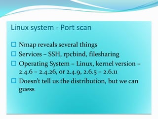 Linux system - Port scan
 Nmap reveals several things
 Services – SSH, rpcbind, filesharing
 Operating System – Linux, kernel version –
  2.4.6 – 2.4.26, or 2.4.9, 2.6.5 – 2.6.11
 Doesn’t tell us the distribution, but we can
  guess
 