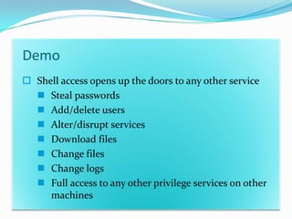 Demo
 Shell access opens up the doors to any other service
   Steal passwords
   Add/delete users
   Alter/disrupt services
   Download files
   Change files
   Change logs
   Full access to any other privilege services on other
     machines
 