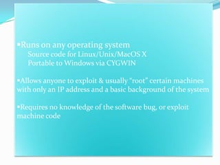 Runs on any operating system
   Source code for Linux/Unix/MacOS X
   Portable to Windows via CYGWIN

Allows anyone to exploit & usually “root” certain machines
with only an IP address and a basic background of the system

Requires no knowledge of the software bug, or exploit
machine code
 