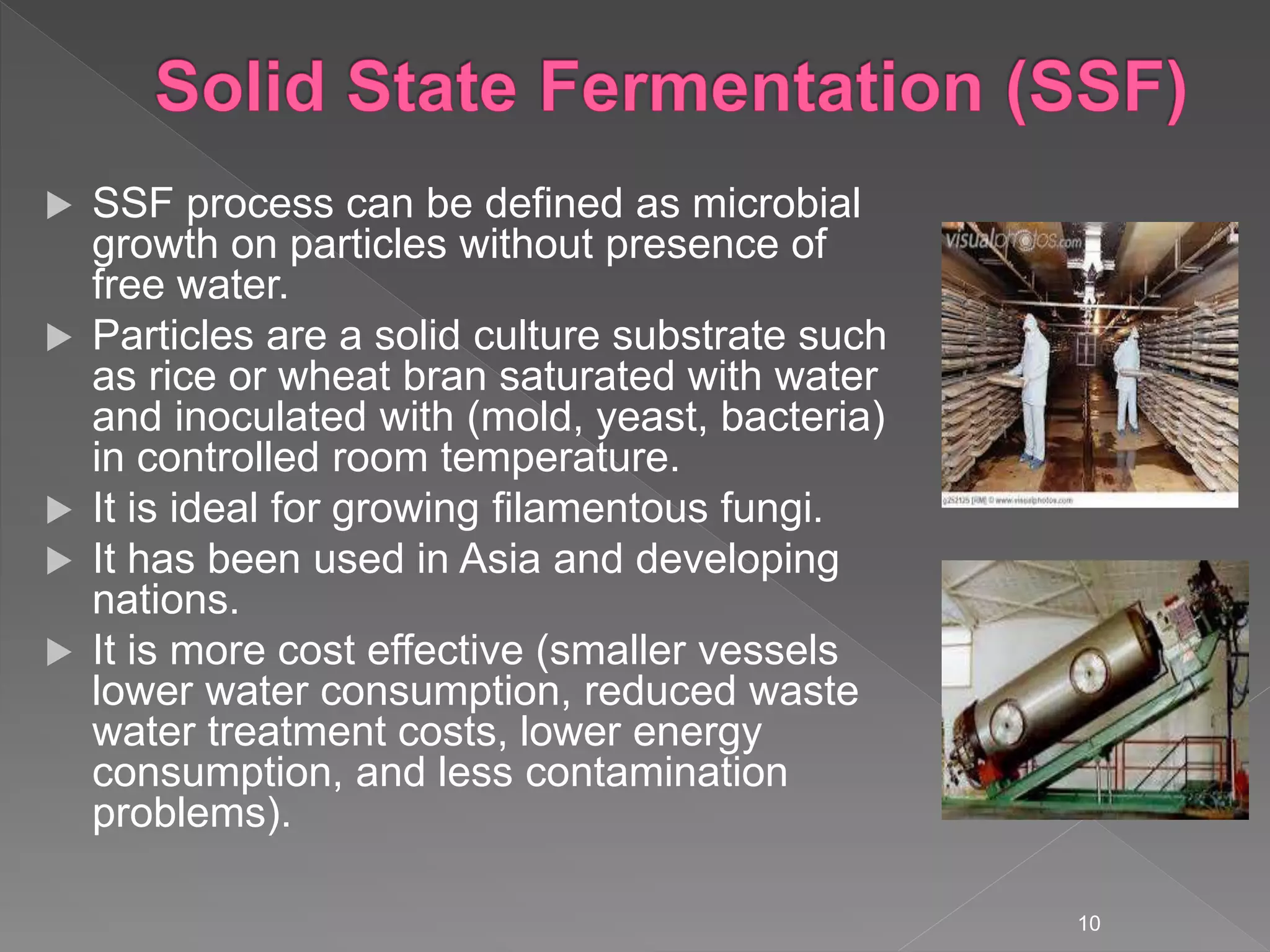  SSF process can be defined as microbial
growth on particles without presence of
free water.
 Particles are a solid culture substrate such
as rice or wheat bran saturated with water
and inoculated with (mold, yeast, bacteria)
in controlled room temperature.
 It is ideal for growing filamentous fungi.
 It has been used in Asia and developing
nations.
 It is more cost effective (smaller vessels
lower water consumption, reduced waste
water treatment costs, lower energy
consumption, and less contamination
problems).
10
 