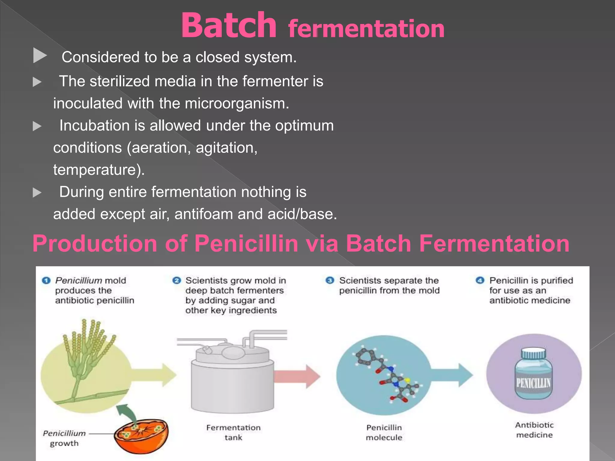  Considered to be a closed system.
 The sterilized media in the fermenter is
inoculated with the microorganism.
 Incubation is allowed under the optimum
conditions (aeration, agitation,
temperature).
 During entire fermentation nothing is
added except air, antifoam and acid/base.
Production of Penicillin via Batch Fermentation
13
Batch fermentation
 