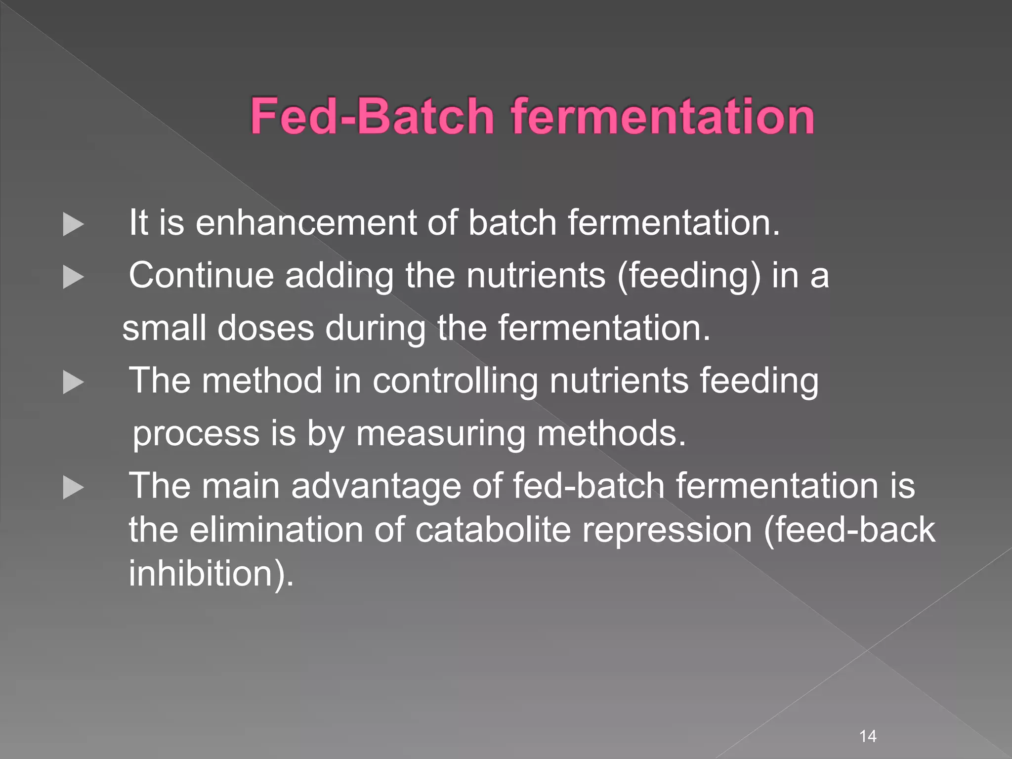  It is enhancement of batch fermentation.
 Continue adding the nutrients (feeding) in a
small doses during the fermentation.
 The method in controlling nutrients feeding
process is by measuring methods.
 The main advantage of fed-batch fermentation is
the elimination of catabolite repression (feed-back
inhibition).
14
 