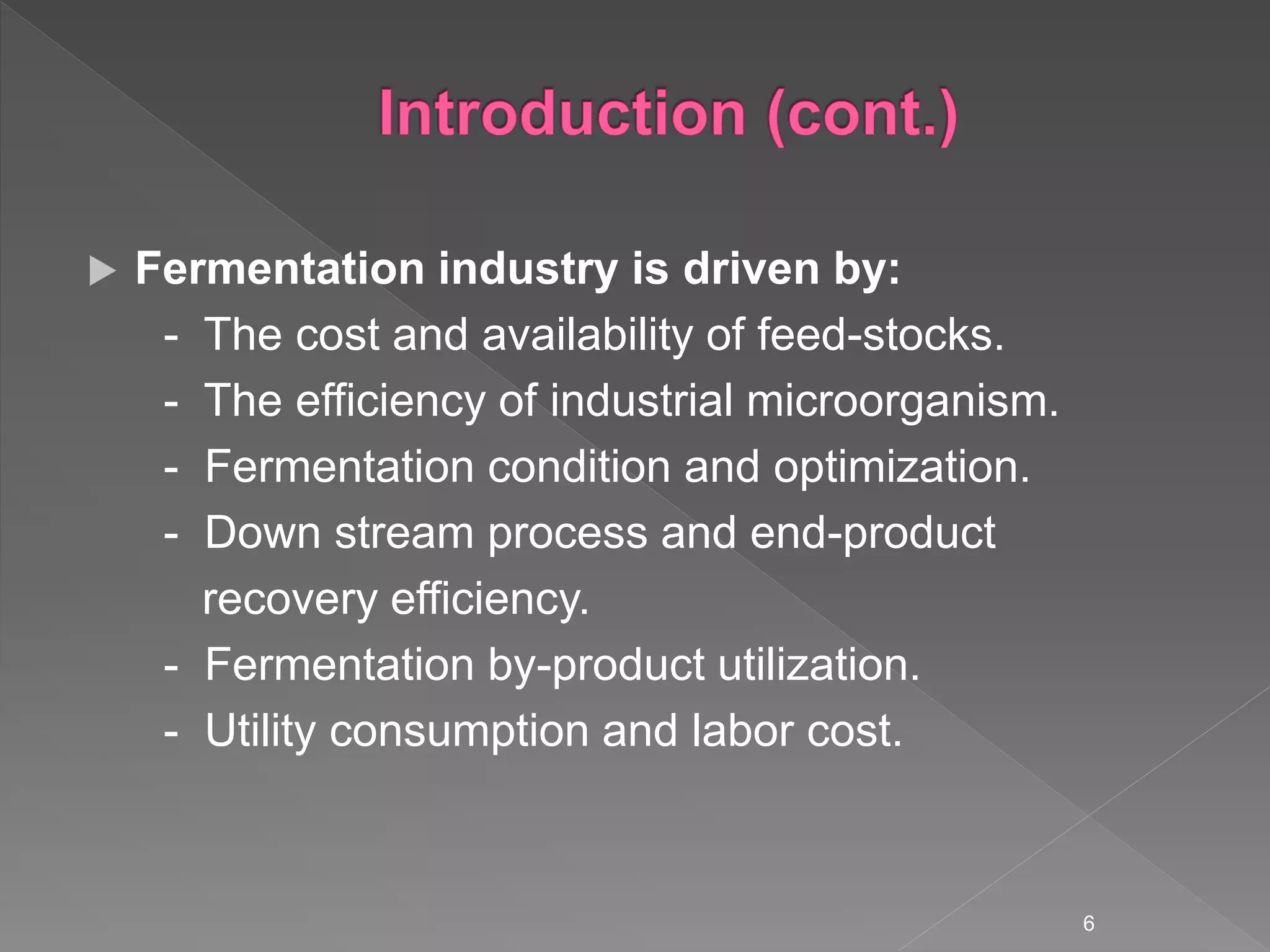  Fermentation industry is driven by:
- The cost and availability of feed-stocks.
- The efficiency of industrial microorganism.
- Fermentation condition and optimization.
- Down stream process and end-product
recovery efficiency.
- Fermentation by-product utilization.
- Utility consumption and labor cost.
6
 