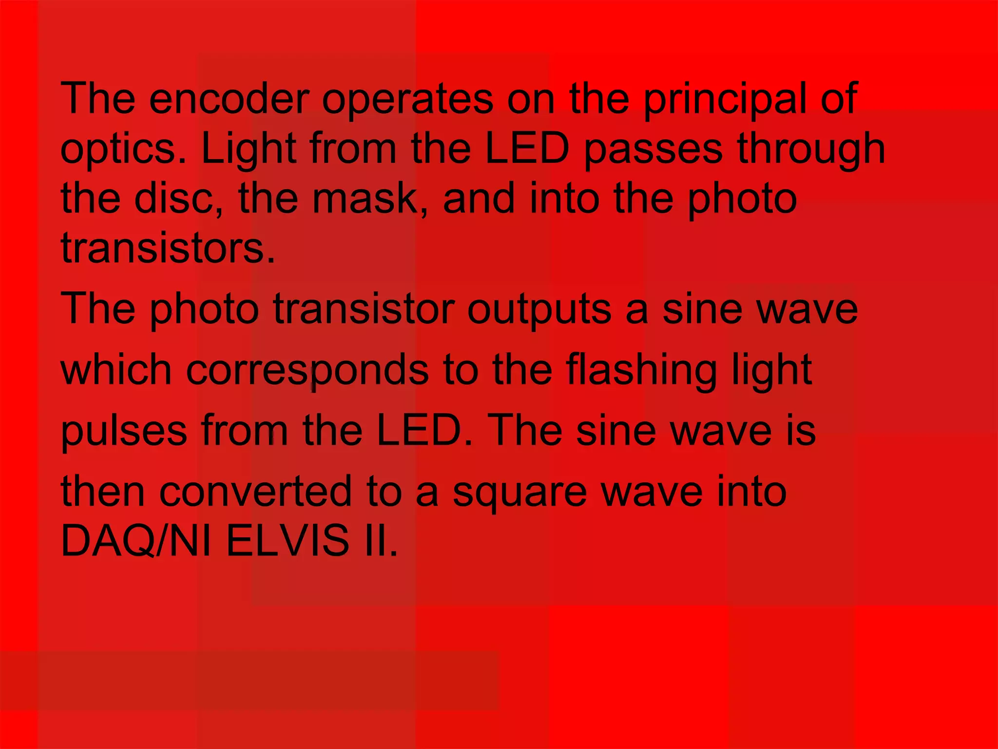 The encoder operates on the principal of
optics. Light from the LED passes through
the disc, the mask, and into the photo
transistors.
The photo transistor outputs a sine wave
which corresponds to the flashing light
pulses from the LED. The sine wave is
then converted to a square wave into
DAQ/NI ELVIS II.
 