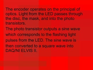 The encoder operates on the principal of
optics. Light from the LED passes through
the disc, the mask, and into the photo
transistors.
The photo transistor outputs a sine wave
which corresponds to the flashing light
pulses from the LED. The sine wave is
then converted to a square wave into
DAQ/NI ELVIS II.
 