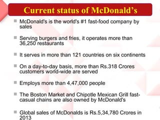 Current status of McDonald’s
 McDonald's is the world's #1 fast-food company by
sales
 Serving burgers and fries, it operates more than
36,250 restaurants
 It serves in more than 121 countries on six continents
 On a day-to-day basis, more than Rs.318 Crores
customers world-wide are served
 Employs more than 4,47,000 people
 The Boston Market and Chipotle Mexican Grill fast-
casual chains are also owned by McDonald's
 Global sales of McDonalds is Rs.5,34,780 Crores in
2013
 