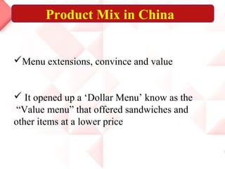 Product Mix in China
Menu extensions, convince and value
 It opened up a ‘Dollar Menu’ know as the
“Value menu” that offered sandwiches and
other items at a lower price
 