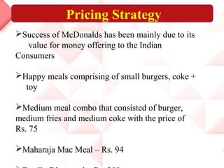Pricing Strategy
Success of McDonalds has been mainly due to its
value for money offering to the Indian
Consumers
Happy meals comprising of small burgers, coke +
toy
Medium meal combo that consisted of burger,
medium fries and medium coke with the price of
Rs. 75
Maharaja Mac Meal – Rs. 94
 