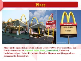 Place
McDonald's opened its doors in India in October 1996. Ever since then, our
family restaurants in Mumbai, Delhi, Pune, Ahmedabad, Vadodara,
Ludhiana, Jaipur, Noida Faridabad, Doraha, Manesar and Gurgaon have
proceeded to demonstrate.
 