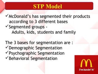STP Model
McDonald’s has segmented their products
according to 3 different bases
Segmented groups -
Adults, kids, students and family
The 3 bases for segmentation are :
Demographic Segmentation
Psychographic Segmentation
Behavioral Segmentation
 