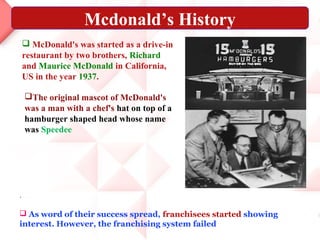 .
 As word of their success spread, franchisees started showing
interest. However, the franchising system failed
 McDonald's was started as a drive-in
restaurant by two brothers, Richard
and Maurice McDonald in California,
US in the year 1937.
Mcdonald’s History
The original mascot of McDonald's
was a man with a chef's hat on top of a
hamburger shaped head whose name
was Speedee
 