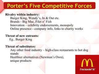 Porter’s Five Competitive Forces
Rivalry within industry:
Burger King, Wendy’s, In & Out etc.
Brands - Big Mac, Filet o’ Fish
Innovation – celebrity endorsements, monopoly
Online presence - company info, links to charity works
Threat of new entrants:
Eg.. Burger King
Threat of substitutes:
Any other food industry – high-class restaurants to hot dog
stands
Healthier alternatives (Newman’s Own),
unique products
 