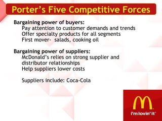Bargaining power of buyers:
Pay attention to customer demands and trends
Offer specialty products for all segments
First mover- salads, cooking oil
Bargaining power of suppliers:
McDonald’s relies on strong supplier and
distributor relationships
Help suppliers lower costs
Suppliers include: Coca-Cola
Porter’s Five Competitive Forces
 