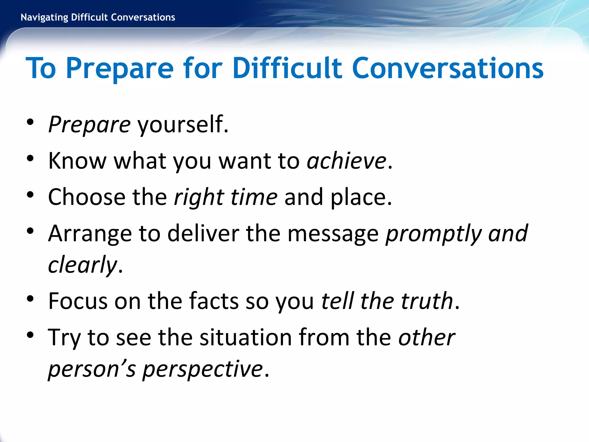 Navigating Difficult Conversations
To Prepare for Difficult Conversations
• Prepare yourself.
• Know what you want to achieve.
• Choose the right time and place.
• Arrange to deliver the message promptly and
clearly.
• Focus on the facts so you tell the truth.
• Try to see the situation from the other
person’s perspective.
 