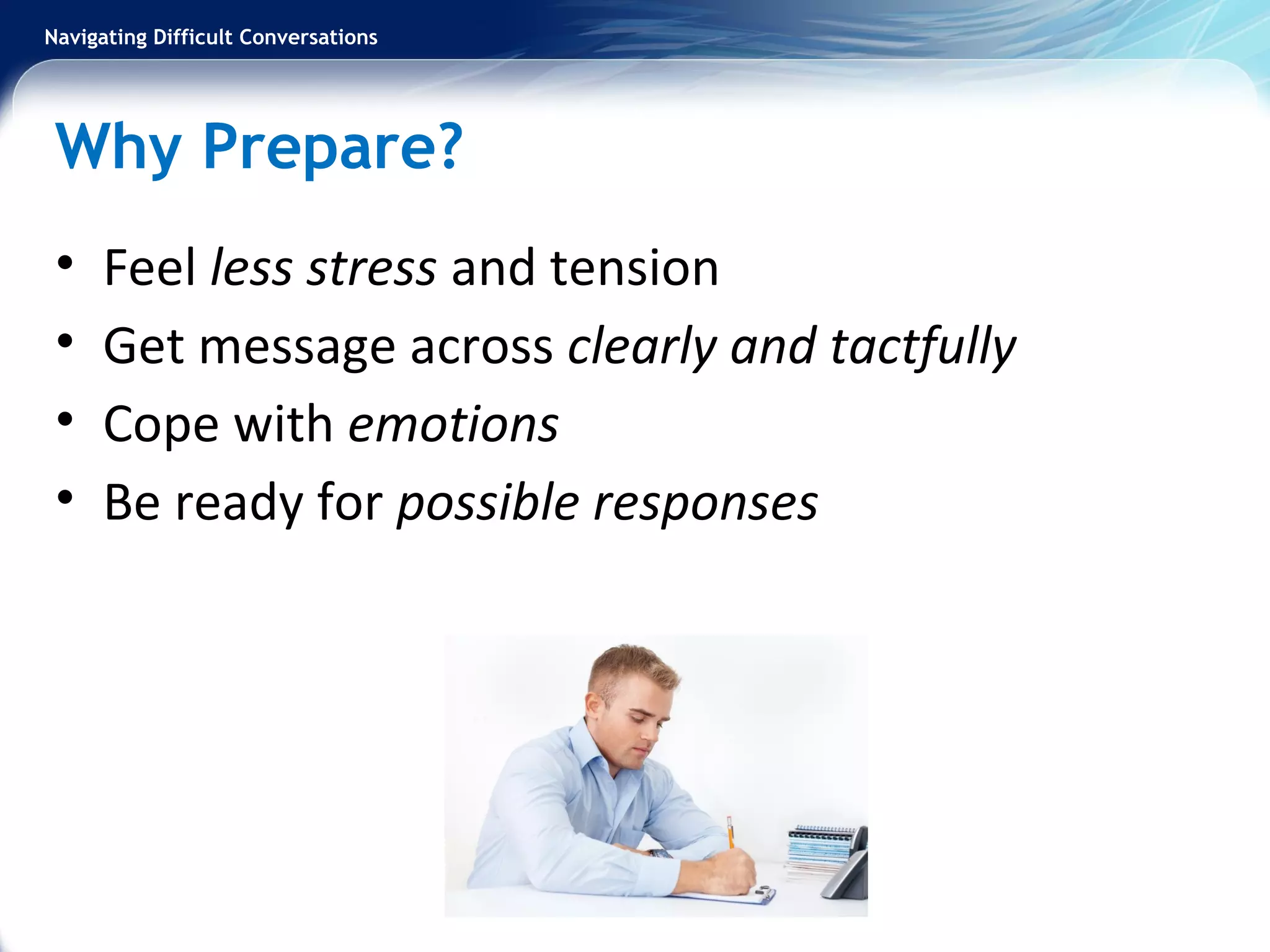 Navigating Difficult Conversations
Why Prepare?
• Feel less stress and tension
• Get message across clearly and tactfully
• Cope with emotions
• Be ready for possible responses
 