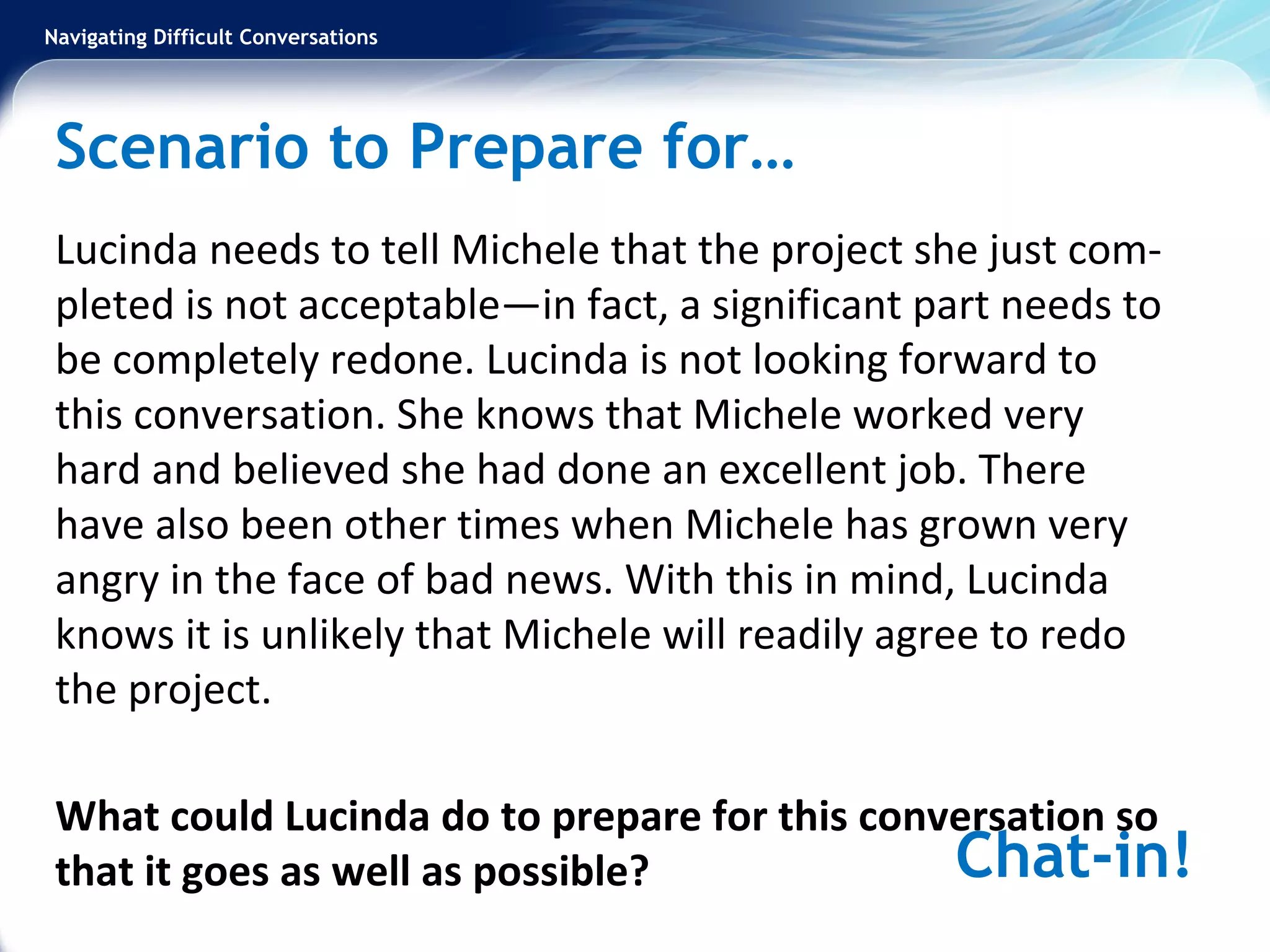 Navigating Difficult Conversations
Scenario to Prepare for…
Lucinda needs to tell Michele that the project she just com-
pleted is not acceptable—in fact, a significant part needs to
be completely redone. Lucinda is not looking forward to
this conversation. She knows that Michele worked very
hard and believed she had done an excellent job. There
have also been other times when Michele has grown very
angry in the face of bad news. With this in mind, Lucinda
knows it is unlikely that Michele will readily agree to redo
the project.
What could Lucinda do to prepare for this conversation so
that it goes as well as possible? Chat-in!
 