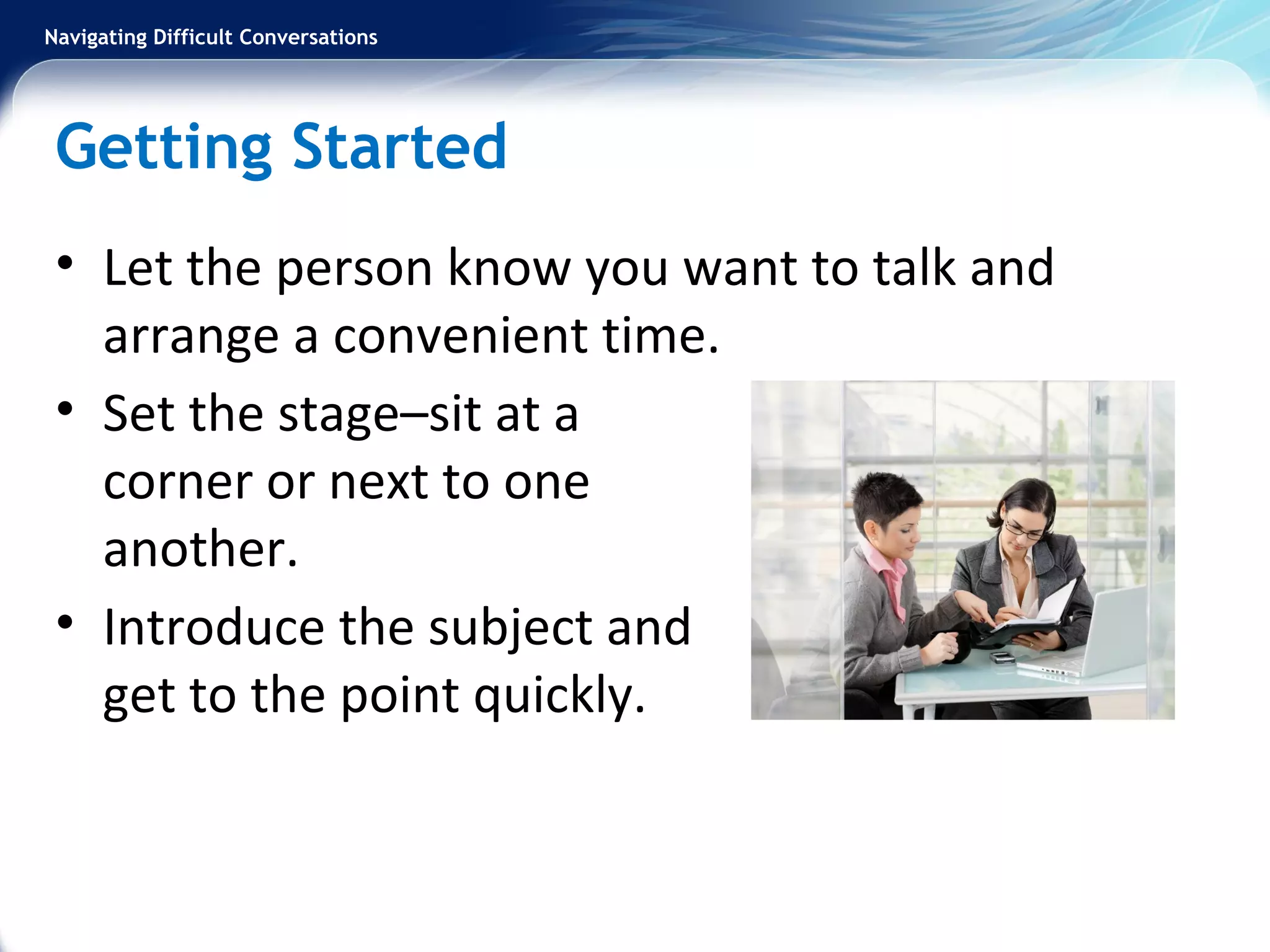 Navigating Difficult Conversations
Getting Started
• Let the person know you want to talk and
arrange a convenient time.
• Set the stage–sit at a
corner or next to one
another.
• Introduce the subject and
get to the point quickly.
 