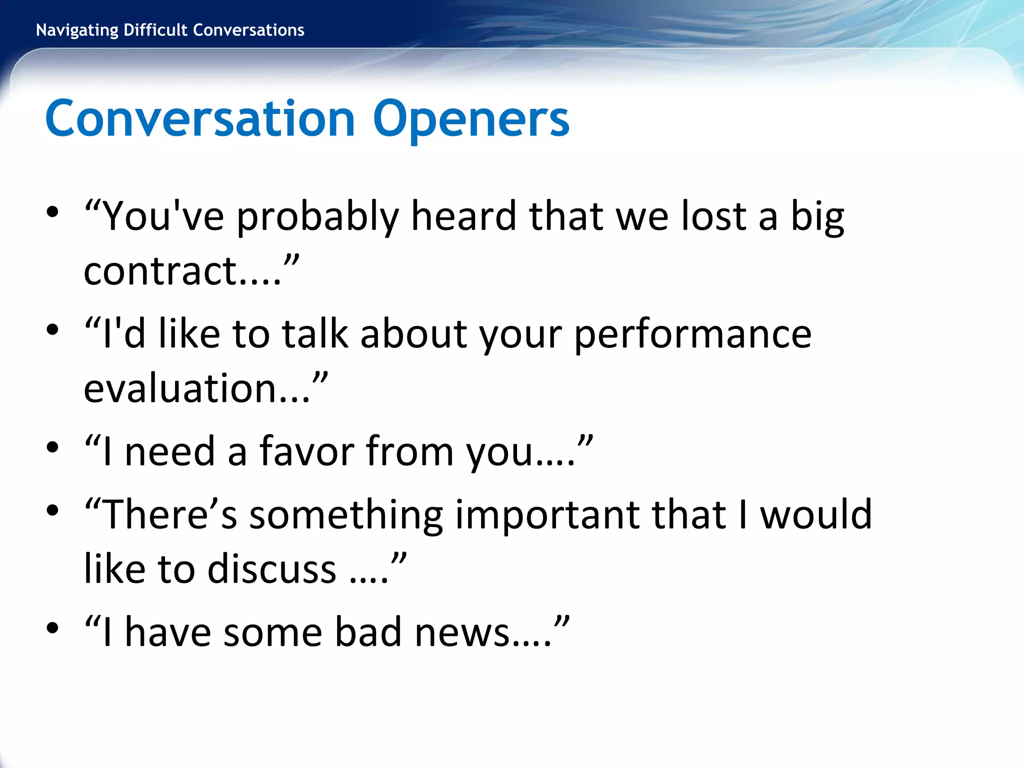 Navigating Difficult Conversations
Conversation Openers
• “You've probably heard that we lost a big
contract....”
• “I'd like to talk about your performance
evaluation...”
• “I need a favor from you….”
• “There’s something important that I would
like to discuss ….”
• “I have some bad news….”
 
