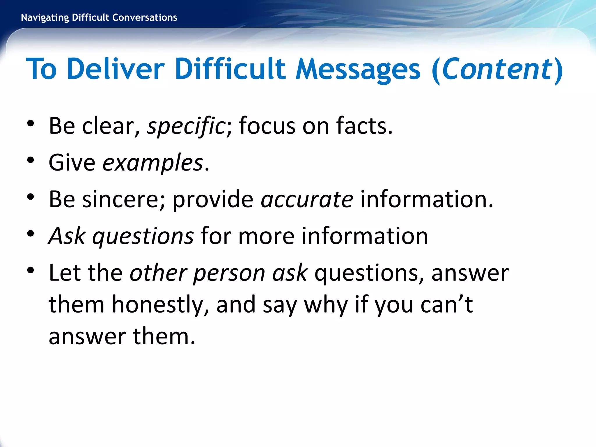 Navigating Difficult Conversations
To Deliver Difficult Messages (Content)
• Be clear, specific; focus on facts.
• Give examples.
• Be sincere; provide accurate information.
• Ask questions for more information
• Let the other person ask questions, answer
them honestly, and say why if you can’t
answer them.
 