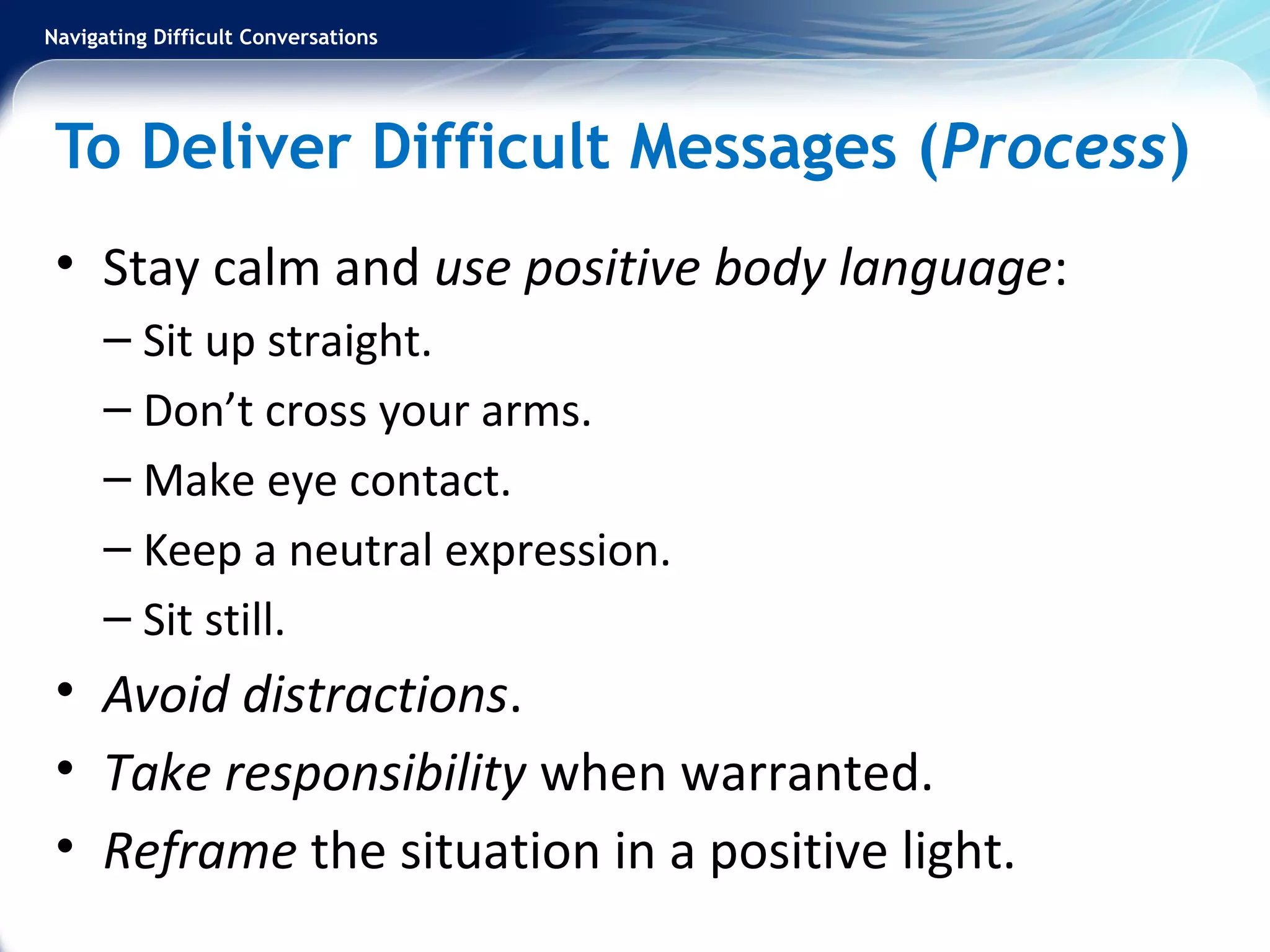 Navigating Difficult Conversations
To Deliver Difficult Messages (Process)
• Stay calm and use positive body language:
– Sit up straight.
– Don’t cross your arms.
– Make eye contact.
– Keep a neutral expression.
– Sit still.
• Avoid distractions.
• Take responsibility when warranted.
• Reframe the situation in a positive light.
 