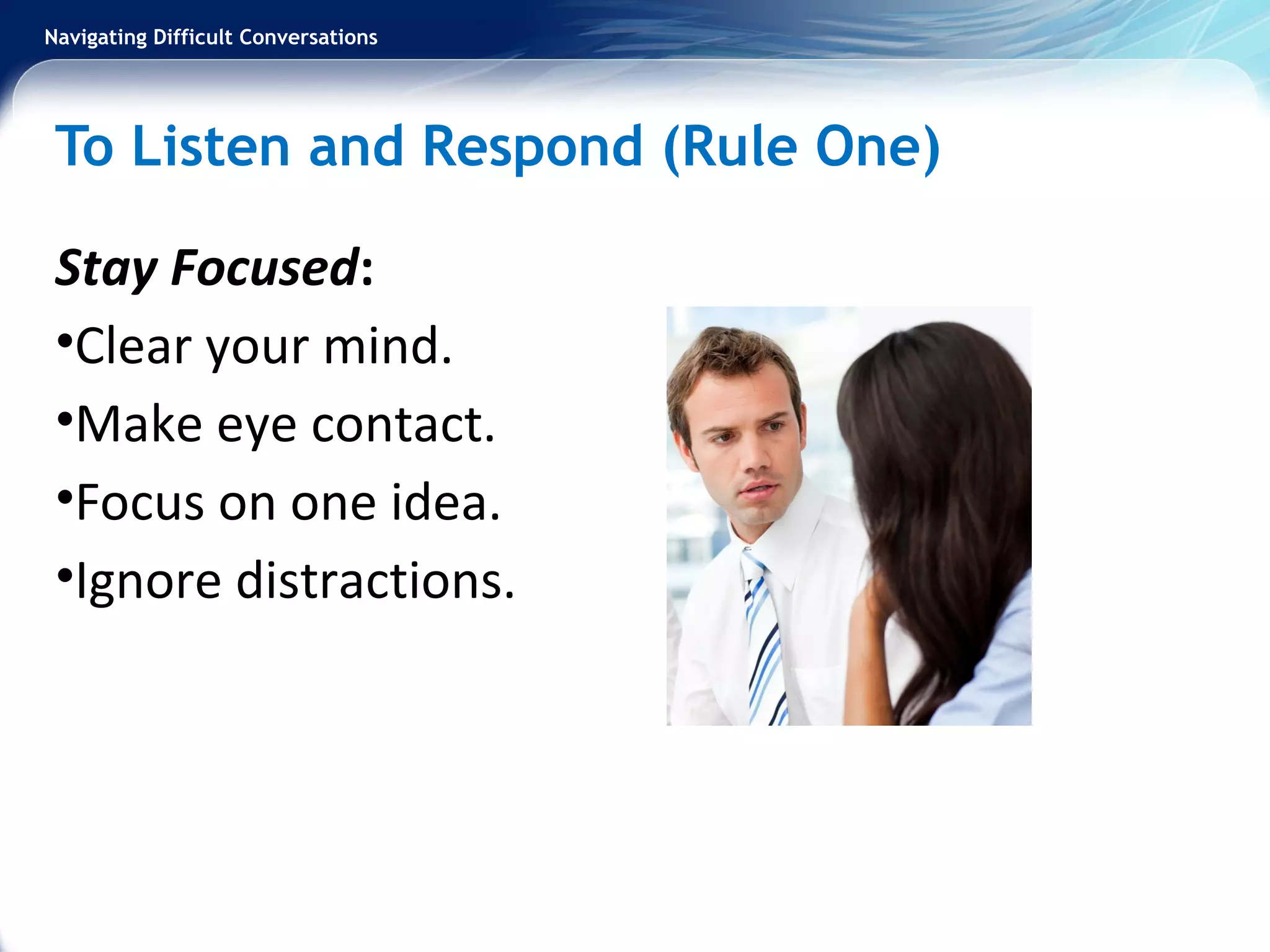 Navigating Difficult Conversations
To Listen and Respond (Rule One)
Stay Focused:
•Clear your mind.
•Make eye contact.
•Focus on one idea.
•Ignore distractions.
 