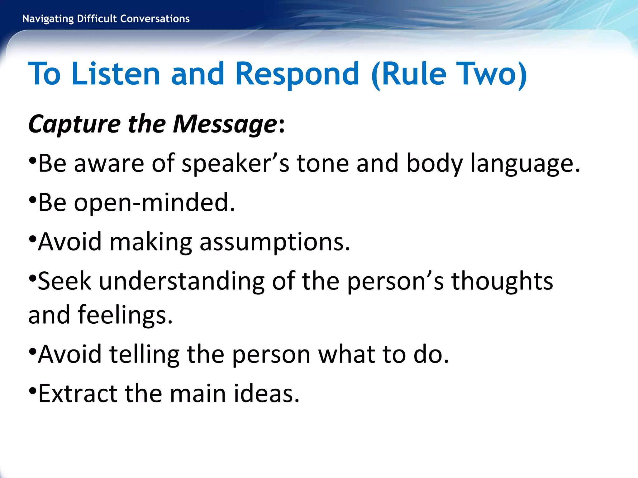 Navigating Difficult Conversations
To Listen and Respond (Rule Two)
Capture the Message:
•Be aware of speaker’s tone and body language.
•Be open-minded.
•Avoid making assumptions.
•Seek understanding of the person’s thoughts
and feelings.
•Avoid telling the person what to do.
•Extract the main ideas.
 
