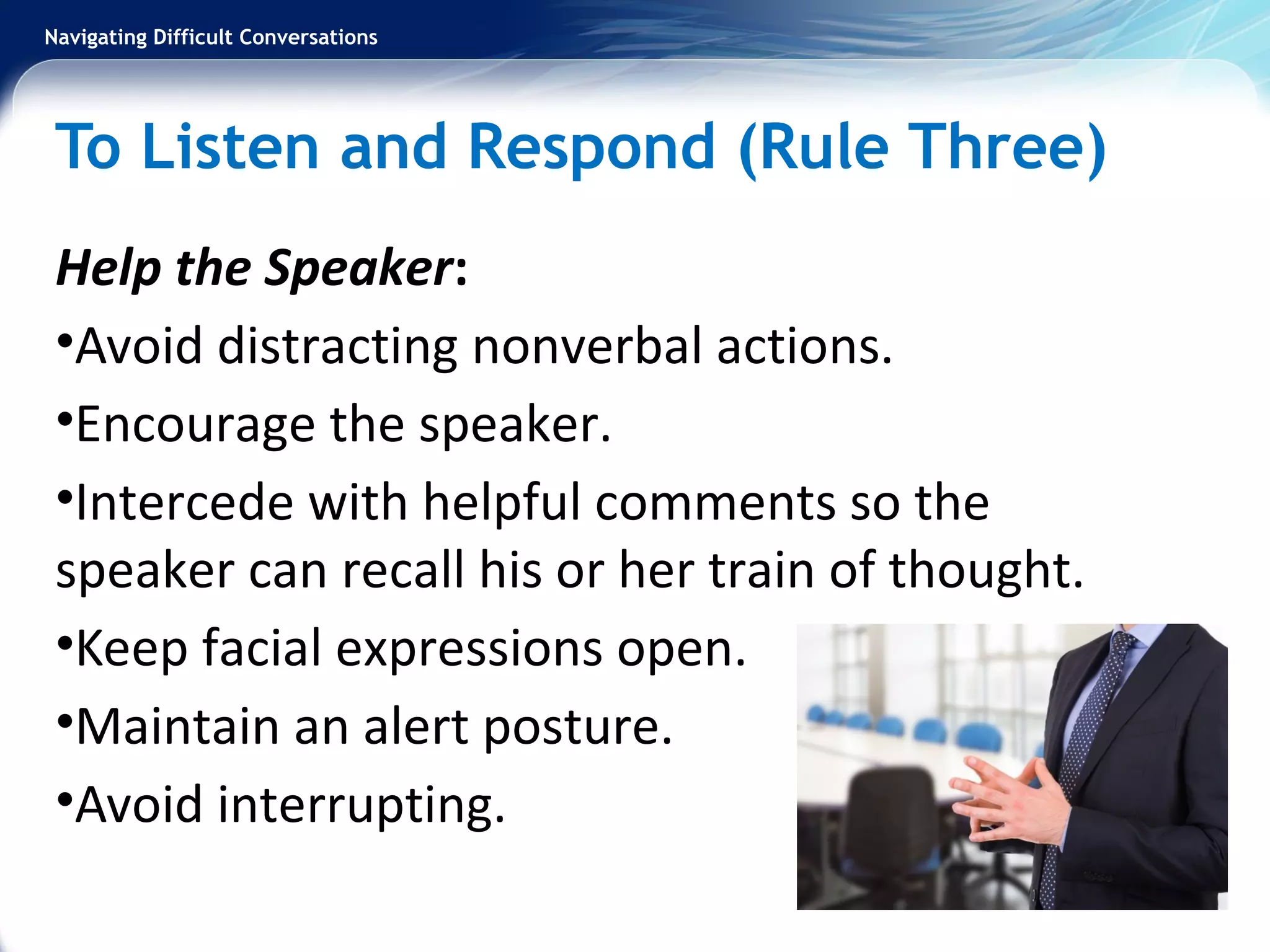 Navigating Difficult Conversations
To Listen and Respond (Rule Three)
Help the Speaker:
•Avoid distracting nonverbal actions.
•Encourage the speaker.
•Intercede with helpful comments so the
speaker can recall his or her train of thought.
•Keep facial expressions open.
•Maintain an alert posture.
•Avoid interrupting.
 