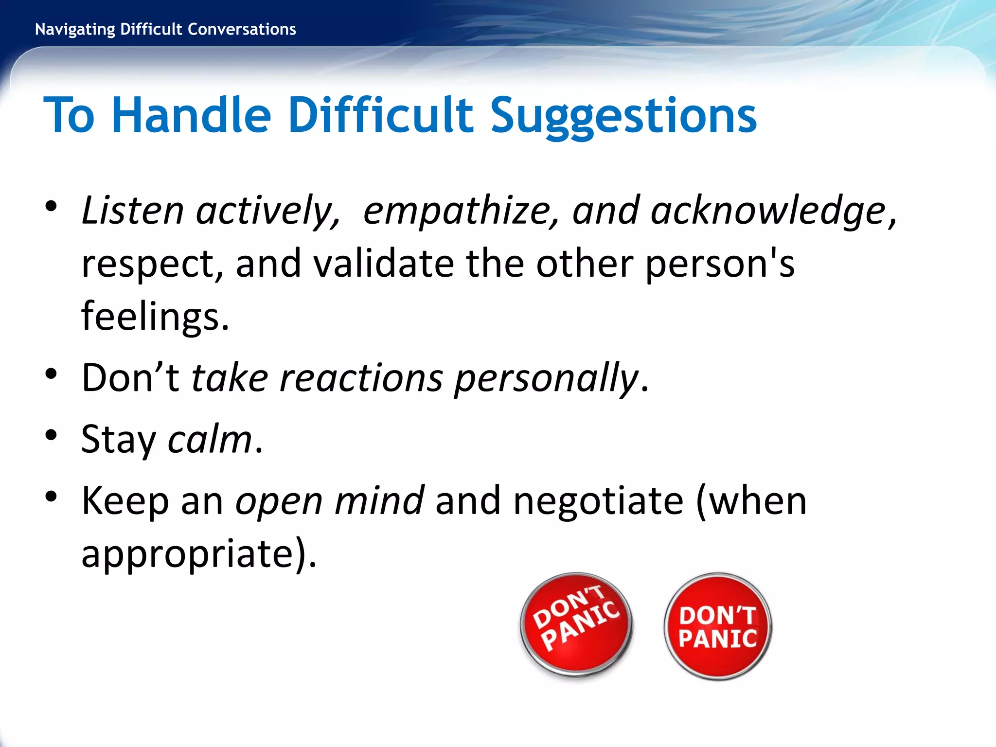Navigating Difficult Conversations
To Handle Difficult Suggestions
• Listen actively, empathize, and acknowledge,
respect, and validate the other person's
feelings.
• Don’t take reactions personally.
• Stay calm.
• Keep an open mind and negotiate (when
appropriate).
 