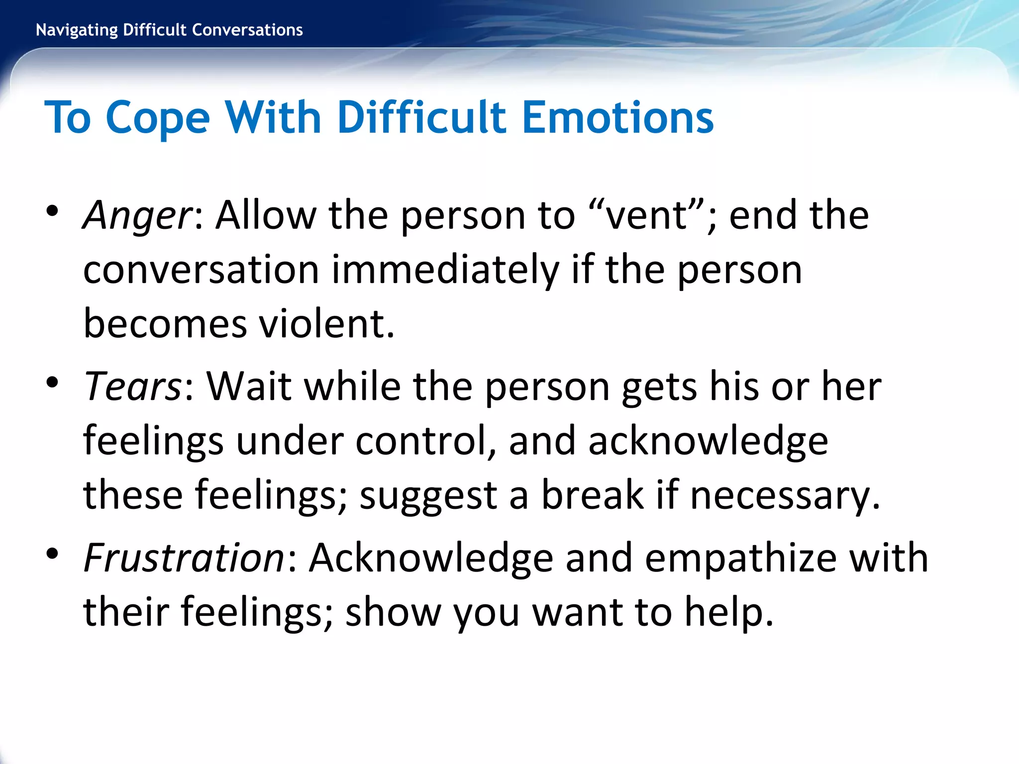 Navigating Difficult Conversations
To Cope With Difficult Emotions
• Anger: Allow the person to “vent”; end the
conversation immediately if the person
becomes violent.
• Tears: Wait while the person gets his or her
feelings under control, and acknowledge
these feelings; suggest a break if necessary.
• Frustration: Acknowledge and empathize with
their feelings; show you want to help.
 