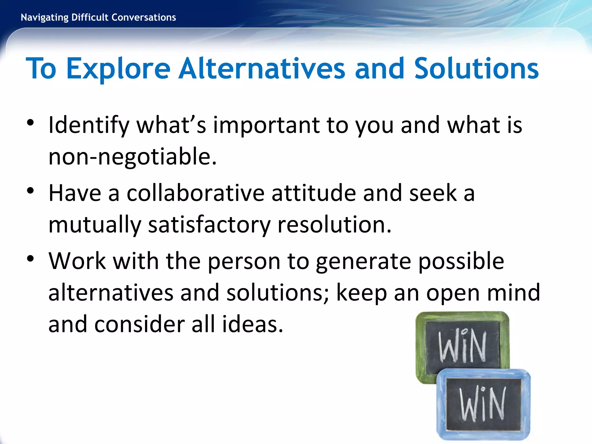 Navigating Difficult Conversations
To Explore Alternatives and Solutions
• Identify what’s important to you and what is
non-negotiable.
• Have a collaborative attitude and seek a
mutually satisfactory resolution.
• Work with the person to generate possible
alternatives and solutions; keep an open mind
and consider all ideas.
 