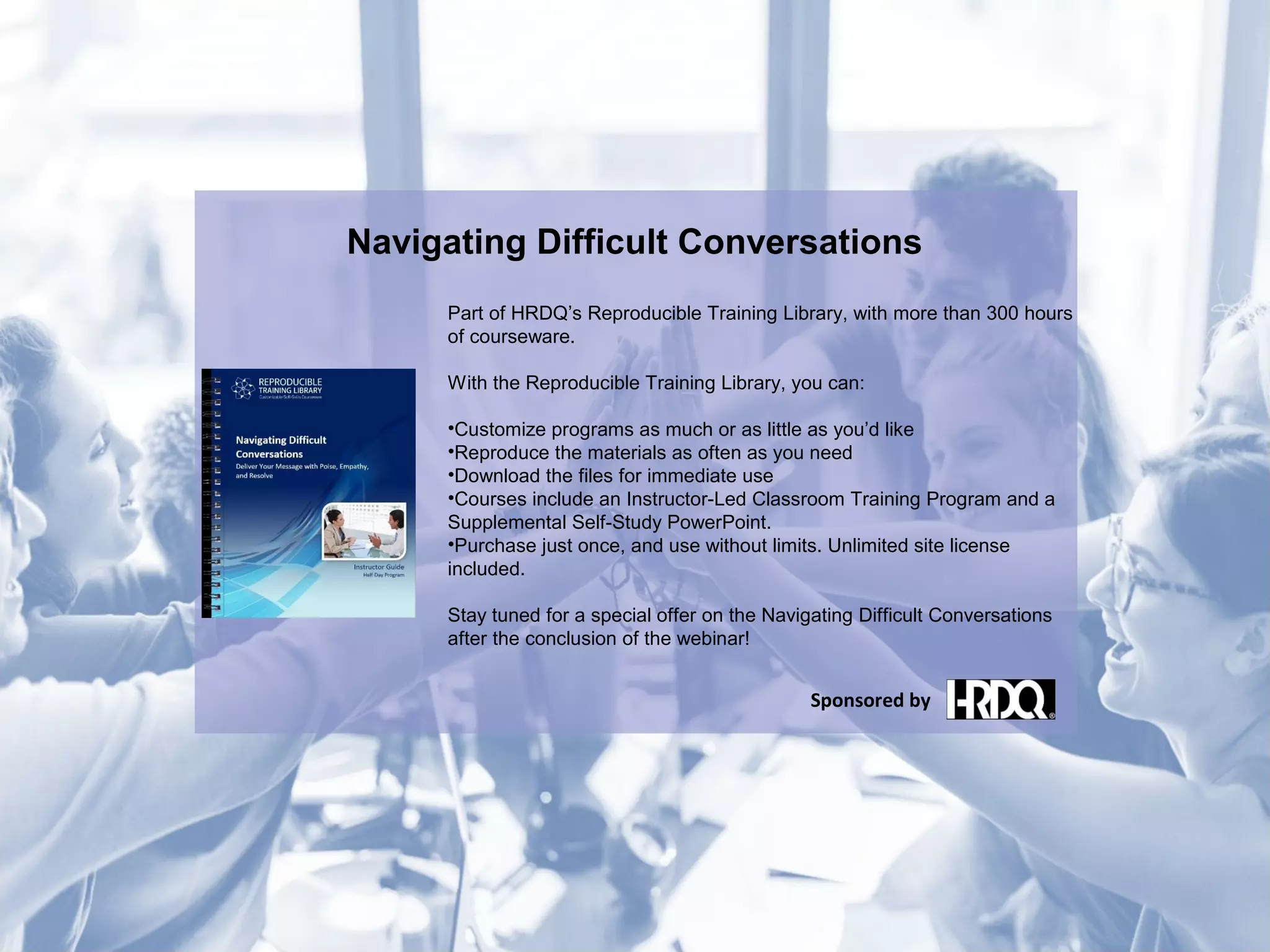 Navigating Difficult Conversations
Part of HRDQ’s Reproducible Training Library, with more than 300 hours
of courseware.
With the Reproducible Training Library, you can:
•Customize programs as much or as little as you’d like
•Reproduce the materials as often as you need
•Download the files for immediate use
•Courses include an Instructor-Led Classroom Training Program and a
Supplemental Self-Study PowerPoint.
•Purchase just once, and use without limits. Unlimited site license
included.
Stay tuned for a special offer on the Navigating Difficult Conversations
after the conclusion of the webinar!
Sponsored by
 