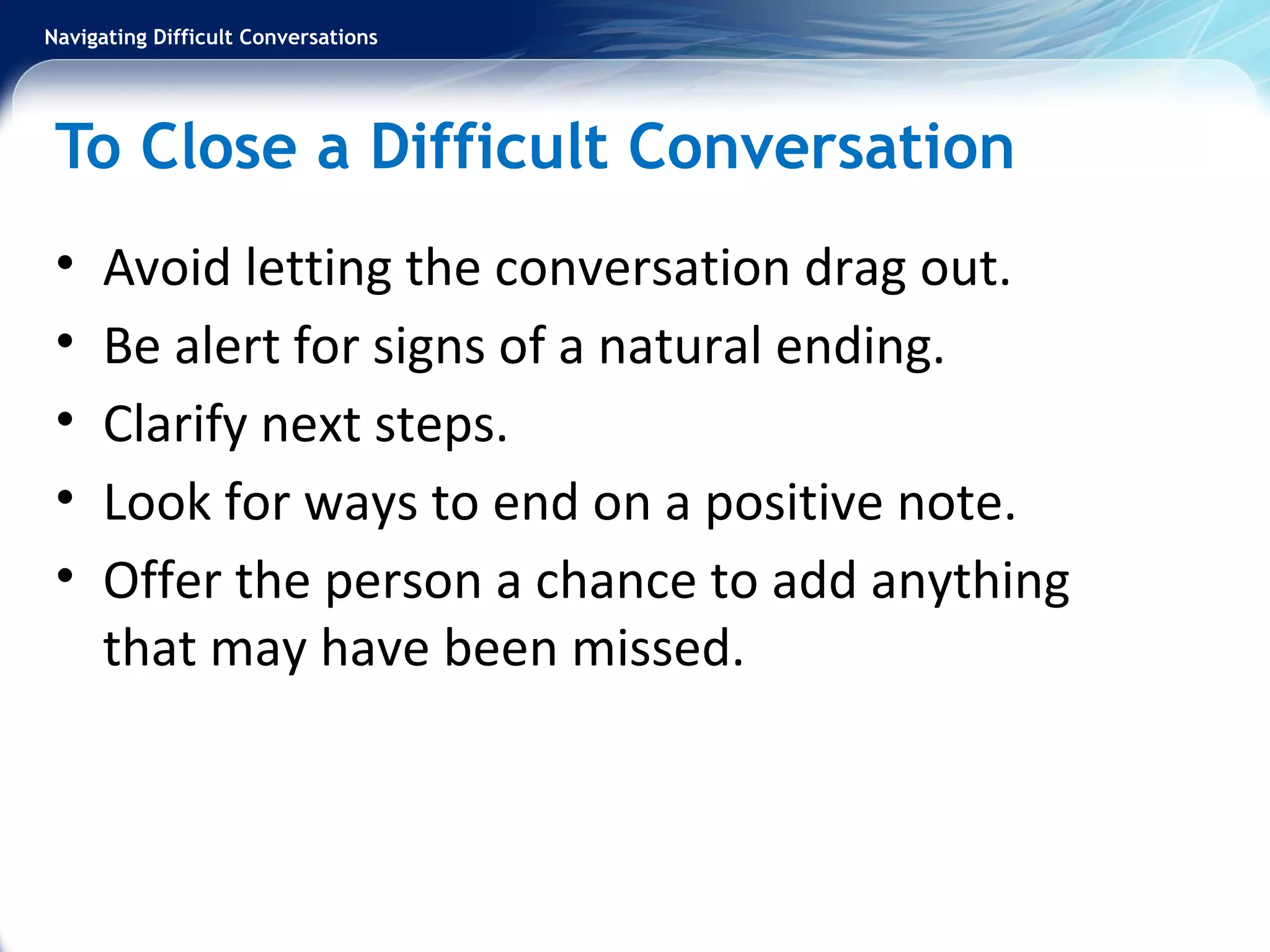 Navigating Difficult Conversations
To Close a Difficult Conversation
• Avoid letting the conversation drag out.
• Be alert for signs of a natural ending.
• Clarify next steps.
• Look for ways to end on a positive note.
• Offer the person a chance to add anything
that may have been missed.
 