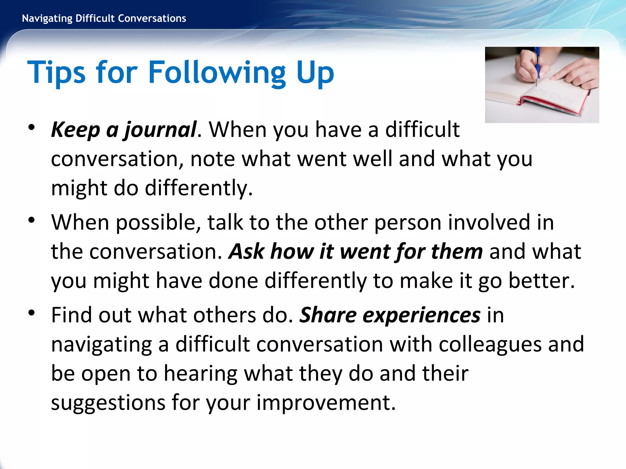 Navigating Difficult Conversations
Tips for Following Up
• Keep a journal. When you have a difficult
conversation, note what went well and what you
might do differently.
• When possible, talk to the other person involved in
the conversation. Ask how it went for them and what
you might have done differently to make it go better.
• Find out what others do. Share experiences in
navigating a difficult conversation with colleagues and
be open to hearing what they do and their
suggestions for your improvement.
 