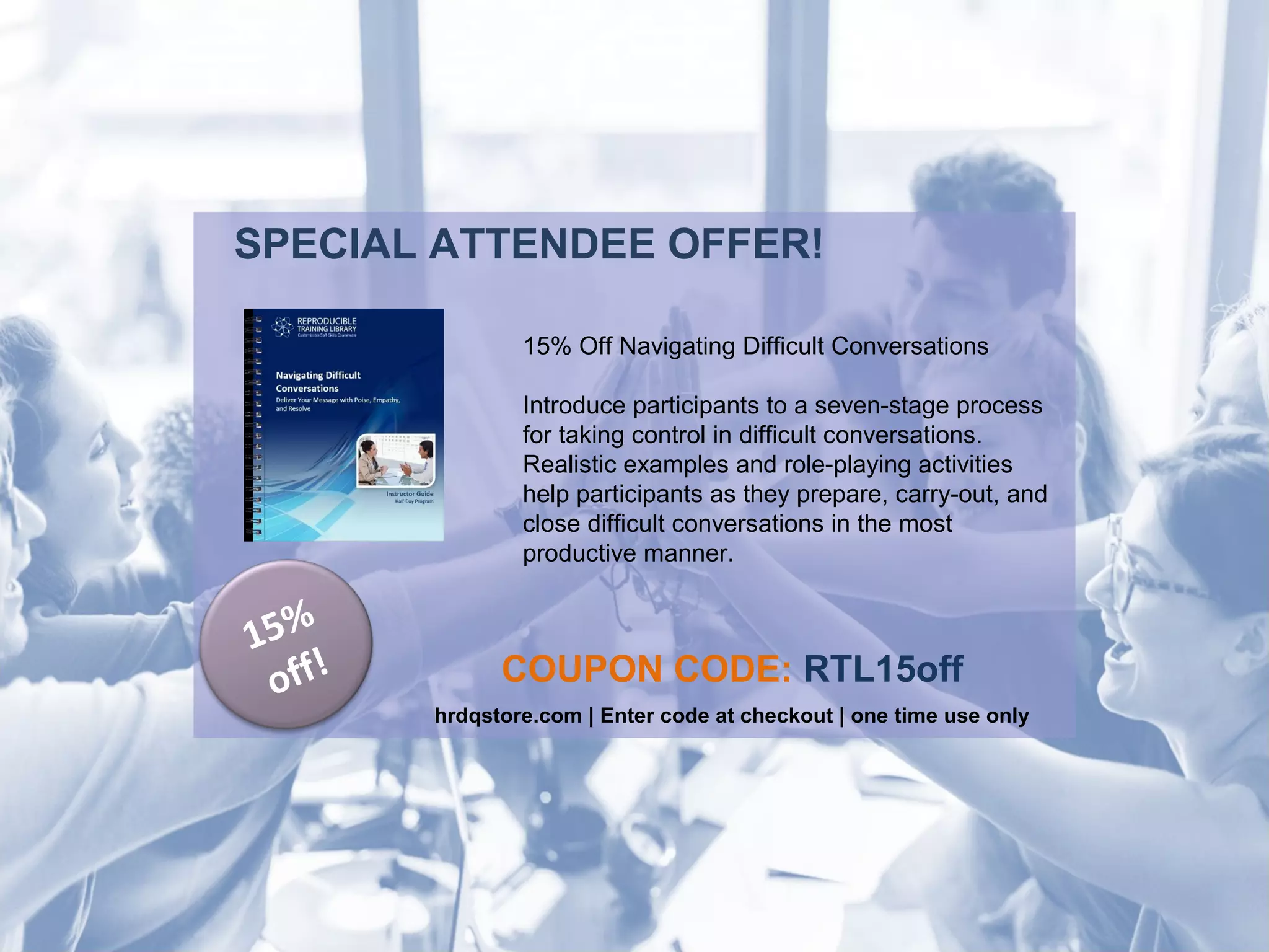 SPECIAL ATTENDEE OFFER!
COUPON CODE: RTL15off
hrdqstore.com | Enter code at checkout | one time use only
15%
off!
15% Off Navigating Difficult Conversations
Introduce participants to a seven-stage process
for taking control in difficult conversations.
Realistic examples and role-playing activities
help participants as they prepare, carry-out, and
close difficult conversations in the most
productive manner.
 