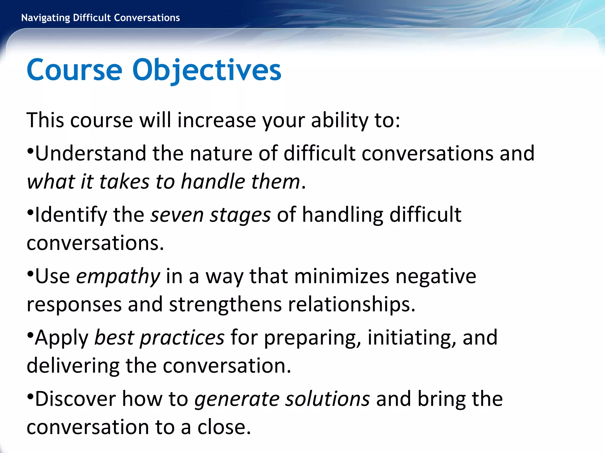 Navigating Difficult Conversations
Course Objectives
This course will increase your ability to:
•Understand the nature of difficult conversations and
what it takes to handle them.
•Identify the seven stages of handling difficult
conversations.
•Use empathy in a way that minimizes negative
responses and strengthens relationships.
•Apply best practices for preparing, initiating, and
delivering the conversation.
•Discover how to generate solutions and bring the
conversation to a close.
 