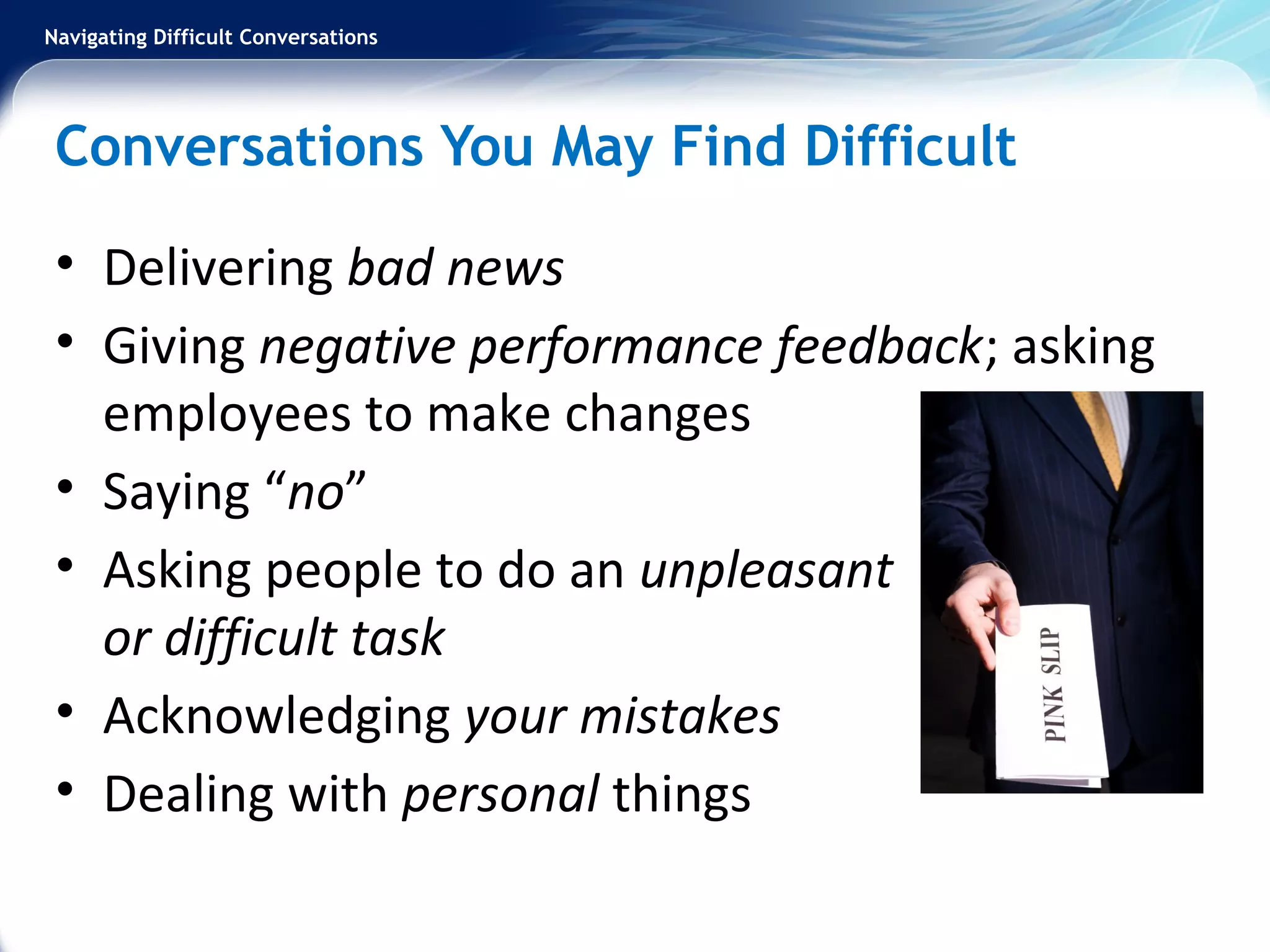 Navigating Difficult Conversations
Conversations You May Find Difficult
• Delivering bad news
• Giving negative performance feedback; asking
employees to make changes
• Saying “no”
• Asking people to do an unpleasant
or difficult task
• Acknowledging your mistakes
• Dealing with personal things
 