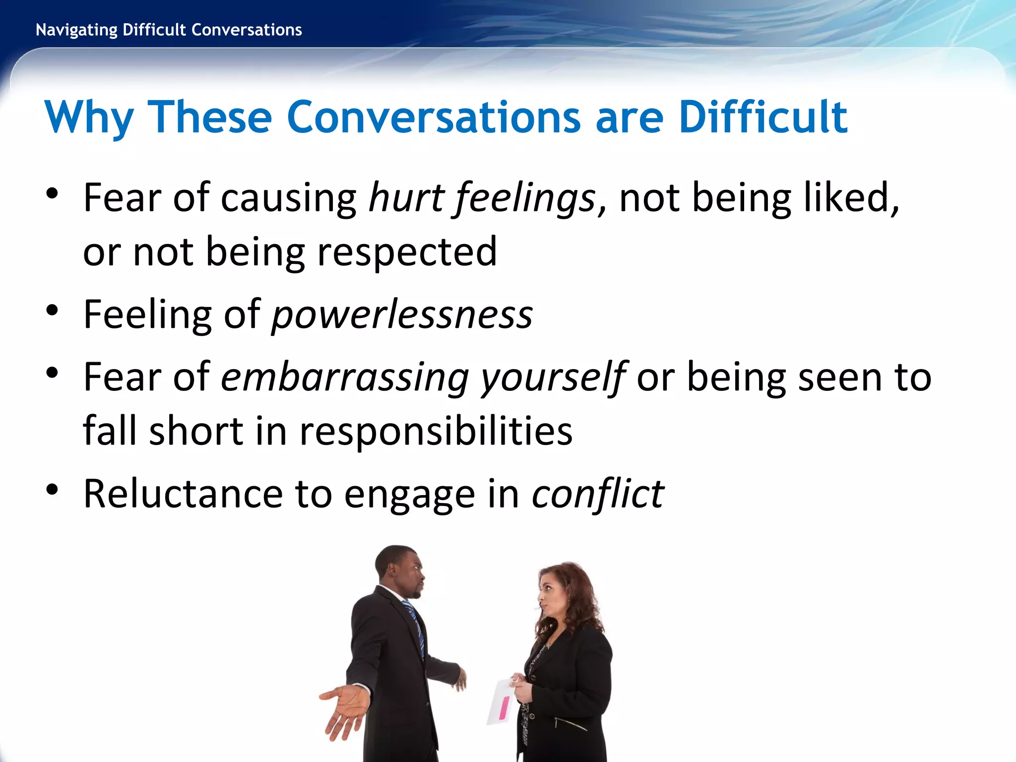 Navigating Difficult Conversations
Why These Conversations are Difficult
• Fear of causing hurt feelings, not being liked,
or not being respected
• Feeling of powerlessness
• Fear of embarrassing yourself or being seen to
fall short in responsibilities
• Reluctance to engage in conflict
 